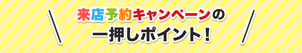 来店予約キャンペーンの一押しポイント！